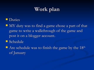 Work plan Duties  MY duty was to find a game chose a part of that game to write a walkthrough of the game and post it on a blogger account. Schedule  Are schedule was to finish the game by the 18 th  of January  