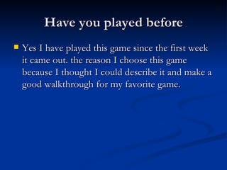 Have you played before Yes I have played this game since the first week it came out. the reason I choose this game because I thought I could describe it and make a good walkthrough for my favorite game. 
