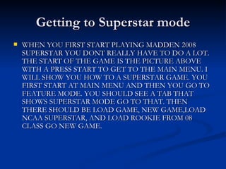 Getting to Superstar mode WHEN YOU FIRST START PLAYING MADDEN 2008 SUPERSTAR YOU DONT REALLY HAVE TO DO A LOT. THE START OF THE GAME IS THE PICTURE ABOVE WITH A PRESS START TO GET TO THE MAIN MENU. I WILL SHOW YOU HOW TO A SUPERSTAR GAME. YOU FIRST START AT MAIN MENU AND THEN YOU GO TO FEATURE MODE. YOU SHOULD SEE A TAB THAT SHOWS SUPERSTAR MODE GO TO THAT. THEN THERE SHOULD BE LOAD GAME, NEW GAME,LOAD NCAA SUPERSTAR, AND LOAD ROOKIE FROM 08 CLASS GO NEW GAME. 