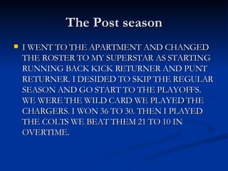 The Post season I WENT TO THE APARTMENT AND CHANGED THE ROSTER TO MY SUPERSTAR AS STARTING RUNNING BACK KICK RETURNER AND PUNT RETURNER. I DESIDED TO SKIP THE REGULAR SEASON AND GO START TO THE PLAYOFFS. WE WERE THE WILD CARD WE PLAYED THE CHARGERS. I WON 36 TO 30. THEN I PLAYED THE COLTS WE BEAT THEM 21 TO 10 IN OVERTIME.  
