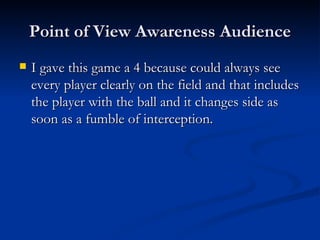 Point of View Awareness Audience I gave this game a 4 because could always see every player clearly on the field and that includes the player with the ball and it changes side as soon as a fumble of interception.  