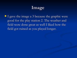Image  I gave the image a 3 because the graphic were good for the play station 2. The weather and field were done great as well I liked how the field got ruined as you played longer. 