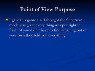 Point of View Purpose I gave this game a 4. I thought the Superstar mode was great every thing was put right in front of you didn’t have to find anything out on your own they told you everything. 