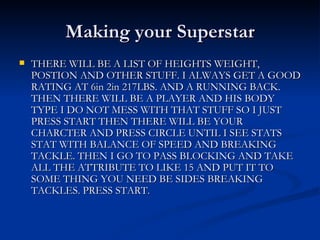 Making your Superstar THERE WILL BE A LIST OF HEIGHTS WEIGHT, POSTION AND OTHER STUFF. I ALWAYS GET A GOOD RATING AT 6in 2in 217LBS. AND A RUNNING BACK. THEN THERE WILL BE A PLAYER AND HIS BODY TYPE I DO NOT MESS WITH THAT STUFF SO I JUST PRESS START THEN THERE WILL BE YOUR CHARCTER AND PRESS CIRCLE UNTIL I SEE STATS STAT WITH BALANCE OF SPEED AND BREAKING TACKLE. THEN I GO TO PASS BLOCKING AND TAKE ALL THE ATTRIBUTE TO LIKE 15 AND PUT IT TO SOME THING YOU NEED BE SIDES BREAKING TACKLES. PRESS START. 