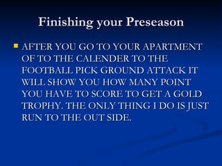 Finishing your Preseason AFTER YOU GO TO YOUR APARTMENT OF TO THE CALENDER TO THE FOOTBALL PICK GROUND ATTACK IT WILL SHOW YOU HOW MANY POINT YOU HAVE TO SCORE TO GET A GOLD TROPHY. THE ONLY THING I DO IS JUST RUN TO THE OUT SIDE.  
