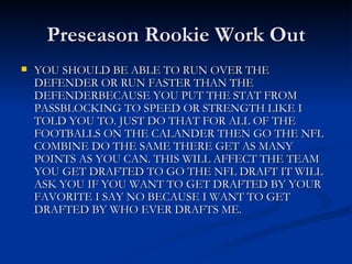 Preseason Rookie Work Out YOU SHOULD BE ABLE TO RUN OVER THE DEFENDER OR RUN FASTER THAN THE DEFENDERBECAUSE YOU PUT THE STAT FROM PASSBLOCKING TO SPEED OR STRENGTH LIKE I TOLD YOU TO. JUST DO THAT FOR ALL OF THE FOOTBALLS ON THE CALANDER THEN GO THE NFL COMBINE DO THE SAME THERE GET AS MANY POINTS AS YOU CAN. THIS WILL AFFECT THE TEAM YOU GET DRAFTED TO GO THE NFL DRAFT IT WILL ASK YOU IF YOU WANT TO GET DRAFTED BY YOUR FAVORITE I SAY NO BECAUSE I WANT TO GET DRAFTED BY WHO EVER DRAFTS ME. 