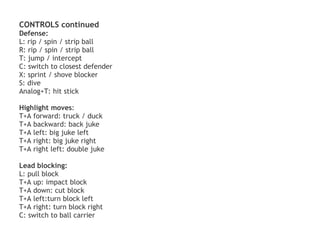 CONTROLS continued
Defense:
L: rip / spin / strip ball
R: rip / spin / strip ball
T: jump / intercept
C: switch to closest defender
X: sprint / shove blocker
S: dive
Analog+T: hit stick

Highlight moves:
T+A forward: truck / duck
T+A backward: back juke
T+A left: big juke left
T+A right: big juke right
T+A right left: double juke

Lead blocking:
L: pull block
T+A up: impact block
T+A down: cut block
T+A left:turn block left
T+A right: turn block right
C: switch to ball carrier 
 