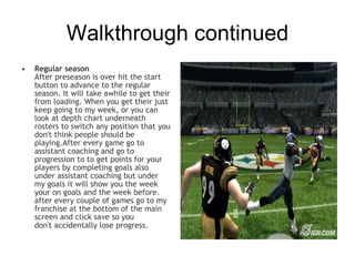 Walkthrough continued
•   Regular season
    After preseason is over hit the start
    button to advance to the regular
    season. It will take awhile to get their
    from loading. When you get their just
    keep going to my week, or you can
    look at depth chart underneath
    rosters to switch any position that you
    don't think people should be
    playing.After every game go to
    assistant coaching and go to
    progression to to get points for your
    players by completing goals also
    under assistant coaching but under
    my goals it will show you the week
    your on goals and the week before.
    after every couple of games go to my
    franchise at the bottom of the main
    screen and click save so you
    don't accidentally lose progress.
 