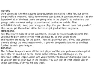 Playoffs
Ok if you made it to the playoffs congratulations on making it this far, but boy in
the playoffs is when you really have to step your game. If you want to make it to the
Superbowl all of the best teams are going to be in the playoffs, so make sure that
you go under my week and go to practice and do that for awhile. That
will definitely help. Keep practicing your plays that you like and ones that you don't
like, so you get them down either better or get good at them in general.
SUPERBOWL
now that you've made it to the Superbowl, this will be you're toughest game that
you have to play. definitely do what you have to, so that you're team
and yourself are ready for the game. Then just play your best, if you lose you lose,
there is always the next season to win. If you win congratulations on be the best
football team in your league.
PROBOWL
The Probowl is a place were all the best players of the year go to compete against
each other in an all out battle. There is the national football league vs. the
american football league. Make sure you remember to look at what league your in,
so you can play as your guys in the Probowl. You Can look at what league your in
under standings, after you hit play week.
 