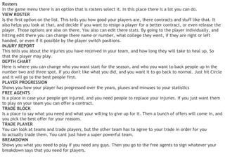Rosters
In the game menu there is an option that is rosters select it. In this place there is a lot you can do.
VIEW ROSTER
Is the first option on the list. This tells you how good your players are, there contracts and stuff like that. It
also helps you look at that, and decide if you want to resign a player for a better contract, or even release the
player. Those options are also on there. You also can edit there stats. By going to the player individually, and
hitting edit there you can change there name or number, what college they went, if they are right or left
handed, or even if it possible by the player switch positions.
INJURY REPORT
This tells you about the injuries you have received in your team, and how long they will take to heal up, So
that the player may play.
DEPTH CHART
Here is where you can change who you want start for the season, and who you want to back people up in the
number two and three spot. If you don't like what you did, and you want it to go back to normal. Just hit Circle
and it will go to the best people first.
PLAYER PROGRESSION
Shows you how your player has progressed over the years, pluses and minuses to your statistics
FREE AGENTS
Is a place in case your people get injured, and you need people to replace your injuries. If you just want them
to play on your team you can offer a contract.
TRADE BLOCK
Is a place to say what you need and what your willing to give up for it. Then a bunch of offers will come in, and
you pick the best offer for your reasons.
TRADE PLAYER
You can look at teams and trade players, but the other team has to agree to your trade in order for you
to actually trade them. You cant just have a super powerful team.
BREAKDOWN
Shows you what you need to play if you need any guys. Then you go to the free agents to sign whatever your
breakdown says that you need for players.
 