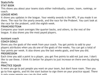 Stats/info
STAT BOOK
This shows you about your teams stats either individually, career, team, rankings, or
coach.
LEAGUE NEWS
It shows you updates in the league. Your weekly awards in the NFL. If you made it on
there. The race for the yearly awards, and the race for the Probowl. You cant look at
the race for the probowl, until the eighth week.
FRANCHISE/TEAM
Compares your team averages like quarter backs, and others, to the rest of the
league. It also shows you the most payed players.

Assistant coach
COACH GOALS
Shows you the goals of the week from your coach. You get points to add to your
players attributes when you do one of the goals of the weeks. You can get a total of
four points per week. It also shows you the last weeks goals, and how you did.
PROGRESSION
Each time you add a point to a player, you get five points to add not just one. I don't
like to use these. I think it's better for players to just increase on there own by playing
them.
PRACTICE SQAUD
Is were you go to put people you want on your team, but don't have room. Then you
go to free agents, and hit the start button to sign them on your practice squad. There
 