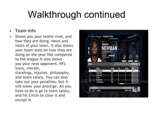Walkthrough continued
• Team info
• Shows you your teams rival, and
  how they are doing. News and
  notes of your team. It also shows
  your team stats on how they are
  doing on the year like compared
  to the league.It also shows
  you your next opponent, NFL
  icons, morale,
  standings, injuries, philosophy,
  and team salary. You can also
  take out your penalties, but it
  will lower your prestige. All you
  have to do is go to team salary,
  and hit Circle to clear it and
  except it.
 
