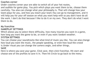 Coaches corner
Under coaches corner your are able to switch all of your hot routes,
and audible for game play. You pick which plays you want them to be, choose them
carefully. You also can change what your philosophy is. That will change how your
team plays for you, and how you teach your team.You can go to management, and it
will help you for your off season on what you want help with so you don't have do all
the work. I don't do that because I like to do it on my own. They don't do what I want
them to do.

My franchise
GAMEPLAY SETTINGS
Which allows you to select there difficulty, how many injuries you want in a game,
how long you want the game to be, or even if you want random weather.
SYSTEM SETTINGS
You can choose your soundtracks like what kind of music you like. You can also change
how loud you want the music, the people speaking, or even how loud the crowd
is.Under visual you can change the camera angle, and other things.
SAVE
Here is where you save your game. Click save, then click franchise. Hit start and
choose one of the profiles to save it in. Then hit Circle to go back to the menu.
 