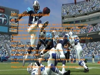 Off-season continued
NFL DRAFT
This is kind of like the other draft, but it is rookies so you can try
them out at the drills to find out information on them. Then you
draft them, but instead of forty nine rounds there is seven.
 SIGNING DRAFT PICK
Here you sign the draft picks that you drafted in the draft, and that’s
about it.
FREE AGENT SIGNING
Just signing free agents to finally fill up your roster.
RE-ORDER DEPTH CHART
Is how you want to have your starters and backups for the next
season.
FINALLY TO CAP IT ALL OFF. SELECT START NEW SEASON!!!!!!!
 