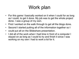 Work plan
• For this game I basically worked on it when I could for as long
  as I could, to get it done. My job was to get the whole project
  done. I was a group of my own.
• First I worked on the walk through to get all the blogs done.
• Second I started putting all of the information together so I
• could put all on the Slideshare presentation.
• I did all of the work when I had time in front of a computer I
  stayed on as long as I could to try and finish it since I was
  working on my own I had to work a lot for it.
 