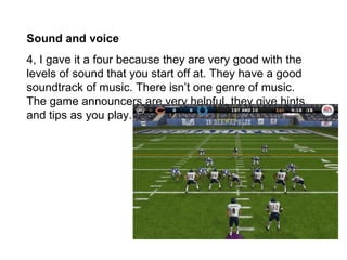 Sound and voice
4, I gave it a four because they are very good with the
levels of sound that you start off at. They have a good
soundtrack of music. There isn’t one genre of music.
The game announcers are very helpful, they give hints,
and tips as you play.
 