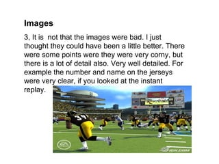 Images
3, It is not that the images were bad. I just
thought they could have been a little better. There
were some points were they were very corny, but
there is a lot of detail also. Very well detailed. For
example the number and name on the jerseys
were very clear, if you looked at the instant
replay.
 