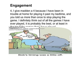 Engagement
4, I give madden a 4 because I have been in
trouble at home for playing it past my bedtime, and
you told us more than once to stop playing the
game. I definitely think out of all the games I have
ever played, it is probably the best, or at least in
the top 5 for games that I have played.
 