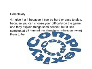 Complexity
4, I give it a 4 because it can be hard or easy to play,
because you can choose your difficulty on the game,
and they explain things semi deceint, but it isn’t
complex at all none of the directions unless you want
them to be.
 