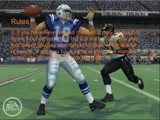 Rules
3, if you have never played madden, it may be tough to
figure it out on your own, but it is not to bad if you play
foot ball or you pay attention to football, which is a lot
of people. If not they have some in the game manual,
or you can go online and look them up.
 