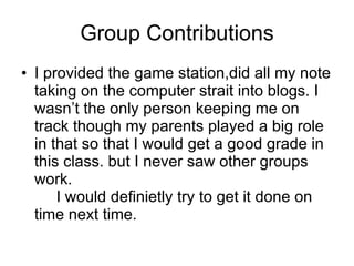Group Contributions
• I provided the game station,did all my note
  taking on the computer strait into blogs. I
  wasn’t the only person keeping me on
  track though my parents played a big role
  in that so that I would get a good grade in
  this class. but I never saw other groups
  work.
      I would definietly try to get it done on
  time next time.
 
