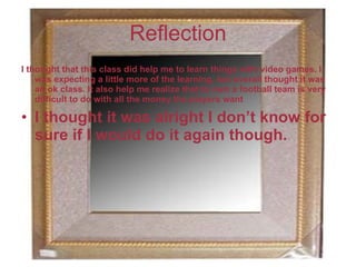 Reflection
I thought that this class did help me to learn things with video games. I
    was expecting a little more of the learning, but overall thought it was
    an ok class. It also help me realize that to own a football team is very
    difficult to do with all the money the players want

• I thought it was alright I don’t know for
  sure if I would do it again though.
 
