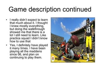 Game description continued
• I really didn’t expect to learn
  that much about it. I thought
  I knew mostly everything,
  but doing the walkthrough
  showed me that there is a
  lot I still need to learn. Like
  practice squad I didn’t know
  how to use that
• Yes, I definitely have played
  it many times. I have been
  playing all the maddens
  since 06, and plan on
  continuing to play them.
 
