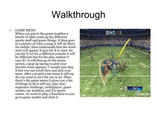 Walkthrough
•   GAME MENU
    When you put in the game madden a
    bunch of adds come up for different
    sports stuff and game things. It then goes
    to a picture of vince young it will sit there
    for awhile, then underneath him the word
    start will appear it says hit X to start. So
    you hit X (or for a different console it will
    be different but for the play-station it
    says X). It will then go to the menu
    screen, a pop up saying to pick your
    favorite team appears, I usually just skip
    it but you can scroll thru and pick your
    team. After you pick your team it will say
    do you want to save hit yes or no. Then
    there's the game menu it gives you a list
    of things to do it will say: play now,
    superstar challenge, multiplayer, game
    modes, my madden, and EA sports
    extras. we want to play a franchise so you
    go to game modes and click it.
 