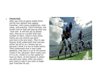•   FRANCHISE
    After you click on game modes there
    will be four options that appear
    franchise, mini-camp competition, mini-
    camp, and practice. Click franchise, the
    screen new or load will pop-up after you
     click new. It will tell you to please
    wait, then go to a screen that says
    number of users, which is how many
    teams you can control you don't
    just have to be one team. Then it says
    fantasy draft underneath that and you
    either say off or on i always say on,
    because i think it is fun to make teams.
    Then underneath that it says trade
    deadline, that also is a on or off answer
    I leave it be, because i don't really care
    if it is on, I think it is a fair option to
    have on there. At the bottom is where
    you pick your team, after you select
    your team it asks if you want to begin
    your franchise hit yes. 
 