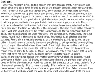 DRAFTING
   After you hit begin it will go to a screen that says fantasy draft, view roster, and
break down you don't have to look at any of the bottom ones just click fantasy draft.
It will randomly pick your draft spot so you don't always get the players you want.
When your turn comes up you select your player, look at the number you are, if you
are one the beginning person to draft, then you will be one of the end ones to draft in
the second round. it is a good idea to pick the better people. When you select a player
it will say yes or no thats when you decide that you want a player or not. There is
a pattern in how the draft works first round you want to pick a quarterback or half
back they go in the first round at least the good ones. The next round is the defensive
line it will help you if you get the really fast people and the young people that are
good. The third round is the wide receivers,  the cornerbacks, and tackles. The next
round, round four is the same as round three. Round five is all safeties and line
backers. Round six is the same except all of the offensive guards go as well as the
others. Round seven is basically the round people try to get up to date on everything
by drafting another of whatever they need. Round eight is also another catch up
round. Round nine is the round that all the tight ends go. Round ten is a catch up
round there is going to be a lot of those from now on, only a few players left to pick
from that have not been drafted. Round eleven is another catch up round.
Basically the only other rounds that matter are twelve which is the centers, round
seventeen is kickers and full backs, and eighteen which is the punters after you are
done with like the twentieth round you can just hit simulate or continue. there is forty
nine rounds generally i like to simulate early. This is where the screen that said
breakdown comes in handy you can see what you need with that. When you are done
 