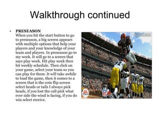 Walkthrough continued
•   PRESEASON
    When you hit the start button to go
    to preseason, a big screen appears
    with multiple options that help your
    players and your knowledge of your
    team and players. In preseason go to
    my week. It will go to a screen that
    says play week. Hit play week then
    hit weekly schedule. Then click on
    your game, select your team so you
    can play for them. It will take awhile
    to load the game, then it comes to a
    screen that is the coin flip screen
    select heads or tails I always pick
    heads, if you lost the call pick what
    ever side the wind is facing, if you do
    win select receive.
 