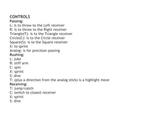 CONTROLS
Passing:
L: is to throw to the Left receiver
R: is to throw to the Right receiver
Triangle(T): is to the Triangle receiver
Circle(C): is to the Circle receiver
Square(S): is to the Square receiver
X: to sprint
Analog: is for precision passing
Rushing:
L: juke
R: stiff arm
C: spin
X: sprint
S: dive
T: (plus a direction from the analog stick) is a highlight move
Receiving:
T: jump/catch
C: switch to closest receiver
X: sprint
S: dive
 