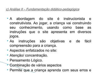 c) Análise II – Fundamentação didático-pedagógica

A abordagem do site é instrucionista e
construtivista. Ao jogar, a criança vai construindo
seu conhecimento, usando como base as
instruções que o site apresenta em diversos
jogos.
 As
instruções são objetivas e de fácil
compreensão para a criança.
 Aspectos enfatizados no site:
 Atenção/ concentração.
 Pensamento Lógico.
 Combinação de vários aspectos
 Permite que a criança aprenda com seus erros e


 