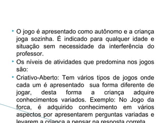 O jogo é apresentado como autônomo e a criança
joga sozinha. É indicado para qualquer idade e
situação sem necessidade da interferência do
professor.
 Os níveis de atividades que predomina nos jogos
são:
 Criativo-Aberto: Tem vários tipos de jogos onde
cada um é apresentado sua forma diferente de
jogar,
desta
forma
a
criança
adquire
conhecimentos variados. Exemplo: No Jogo da
forca, é adquirido conhecimento em vários
aspectos por apresentarem perguntas variadas e


 