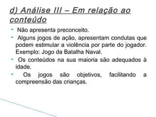 d) Análise III – Em relação ao
conteúdo
Não apresenta preconceito.
 Alguns jogos de ação, apresentam condutas que
podem estimular a violência por parte do jogador.
Exemplo: Jogo da Batalha Naval.
 Os conteúdos na sua maioria são adequados à
idade.

Os jogos são objetivos, facilitando a
compreensão das crianças.


 