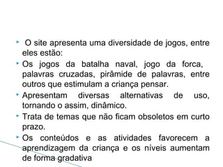 O site apresenta uma diversidade de jogos, entre
eles estão:
 Os jogos da batalha naval, jogo da forca,
palavras cruzadas, pirâmide de palavras, entre
outros que estimulam a criança pensar.
 Apresentam
diversas alternativas de uso,
tornando o assim, dinâmico.
 Trata de temas que não ficam obsoletos em curto
prazo.
 Os conteúdos e as atividades favorecem a
aprendizagem da criança e os níveis aumentam
de forma gradativa


 