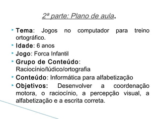 2ª parte: Plano de aula.
Tema: Jogos no computador para treino
ortográfico.
 Idade: 6 anos
 Jogo: Forca Infantil
 Grupo de Conteúdo:
Raciocínio/lúdico/ortografia
 Conteúdo: Informática para alfabetização
 Objetivos:
Desenvolver a coordenação
motora, o raciocínio, a percepção visual, a
alfabetização e a escrita correta.


 