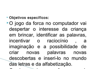 

Objetivos específicos:

O

jogo da forca no computador vai
despertar o interesse da criança
em brincar, identificar as palavras,
incentivar o raciocínio , a
imaginação e a possibilidade de
criar
novas
palavras
novas
descobertas e inseri-lo no mundo
das letras e da alfabetização.

 