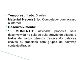 Tempo estimado: 3 aulas
 Material Necessário: Computador com acesso
a internet.
 Desenvolvimento:
 1º
MOMENTO: atividade proposta será
desenvolvida na sala de aula através de ditados e
textos de vários gêneros destacando palavras
chaves ou trabalhos com grupos de palavras
contextualizadas


 