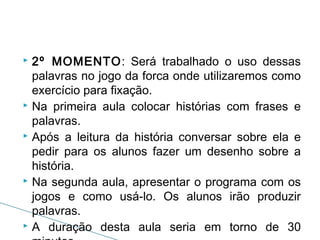 2º MOMENTO: Será trabalhado o uso dessas
palavras no jogo da forca onde utilizaremos como
exercício para fixação.
 Na primeira aula colocar histórias com frases e
palavras.
 Após a leitura da história conversar sobre ela e
pedir para os alunos fazer um desenho sobre a
história.
 Na segunda aula, apresentar o programa com os
jogos e como usá-lo. Os alunos irão produzir
palavras.
 A duração desta aula seria em torno de 30


 