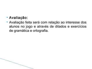 Avaliação:
 Avaliação feita será com relação ao interesse dos
alunos no jogo e através de ditados e exercícios
de gramática e ortografia.


 