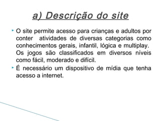 a) Descrição do site
O site permite acesso para crianças e adultos por
conter atividades de diversas categorias como
conhecimentos gerais, infantil, lógica e multiplay.
Os jogos são classificados em diversos níveis
como fácil, moderado e difícil.
 É necessário um dispositivo de mídia que tenha
acesso a internet.


 