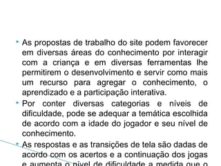As propostas de trabalho do site podem favorecer
em diversas áreas do conhecimento por interagir
com a criança e em diversas ferramentas lhe
permitirem o desenvolvimento e servir como mais
um recurso para agregar o conhecimento, o
aprendizado e a participação interativa.
 Por conter diversas categorias e níveis de
dificuldade, pode se adequar a temática escolhida
de acordo com a idade do jogador e seu nível de
conhecimento.
 As respostas e as transições de tela são dadas de
acordo com os acertos e a continuação dos jogas


 