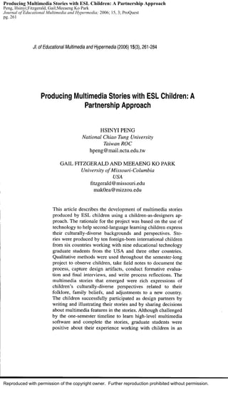 Reproduced with permission of the copyright owner. Further reproduction prohibited without permission.
Producing Multimedia Stories with ESL Children: A Partnership Approach
Peng, Hsinyi;Fitzgerald, Gail;Meeaeng Ko Park
Journal of Educational Multimedia and Hypermedia; 2006; 15, 3; ProQuest
pg. 261
 