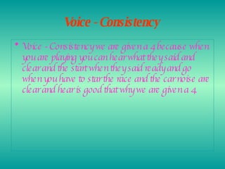 Voice - Consistency   Voice - Consistency we are given a 4 because when you are playing you can hear what they said and clear and the start when they said ready and go when you have to star the race and the car noise are clear and hear is good that why we are given a 4.  
