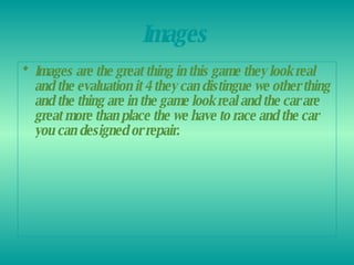 Images   Images are the great thing in this game they look real and the evaluation it 4 they can distingue we other thing and the thing are in the game look real and the car are great more than place the we have to race and the car you can designed or repair.   
