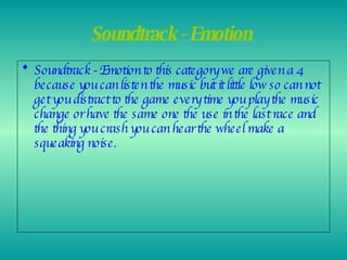 Soundtrack - Emotion   Soundtrack - Emotion to this category we are given a 4 because you can listen the music but it little low so can not get you distract to the game every time you play the music change or have the same one the use in the last race and the thing you crash you can hear the wheel make a squeaking noise. 