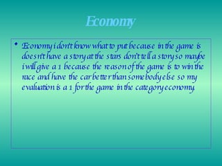 Economy   Economy i don't know what to put because in the game is doesn't have a story at the stars don’t tell a story so maybe i will give a 1 because the reason of the game is to win the race and have the car better than somebody else so my evaluation is a 1 for the game in the category economy. 