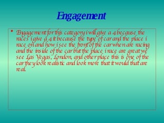 Engagement   Engagement for this category i will give a 4 because the races i give a 4 it because the type of car and the place i race on and how i see the front of the car when are racing and the inside of the car but the place i race are great we see Las Vegas, London, and other place this is one of the car they look realistic and look more that it would that are real.  