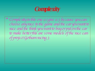 Complexity   Complexity in this one a i give a 3 because you can choose any race in the game and the car you want to race and the think you want to buy or put on the car to make better this are some models of the race cars of project Gotham racing 3   